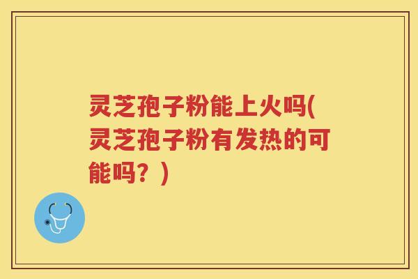 灵芝孢子粉能上火吗(灵芝孢子粉有发热的可能吗？)