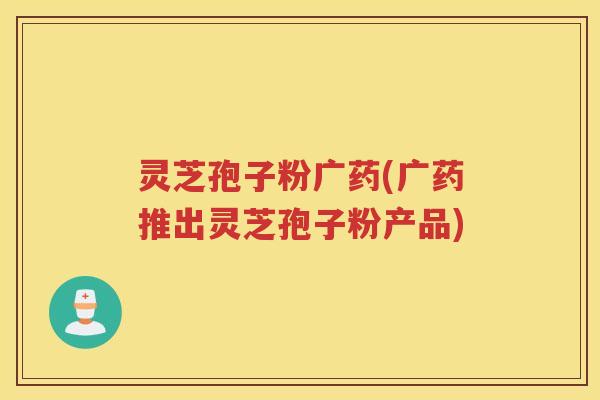 灵芝孢子粉广药(广药推出灵芝孢子粉产品)