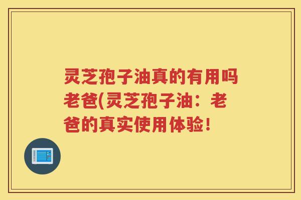 灵芝孢子油真的有用吗老爸(灵芝孢子油：老爸的真实使用体验！