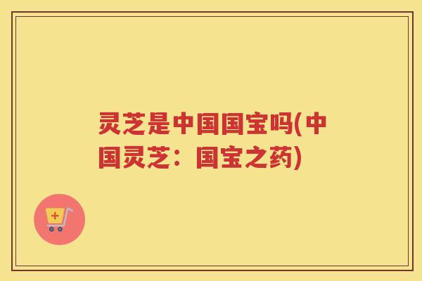 灵芝是中国国宝吗(中国灵芝：国宝之药)
