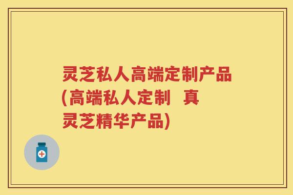 灵芝私人高端定制产品(高端私人定制  真灵芝精华产品)