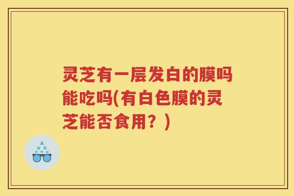 灵芝有一层发白的膜吗能吃吗(有白色膜的灵芝能否食用？)