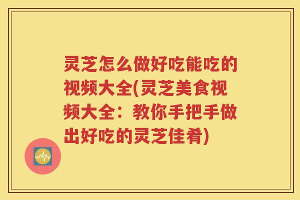 灵芝怎么做好吃能吃的视频大全(灵芝美食视频大全：教你手把手做出好吃的灵芝佳肴)