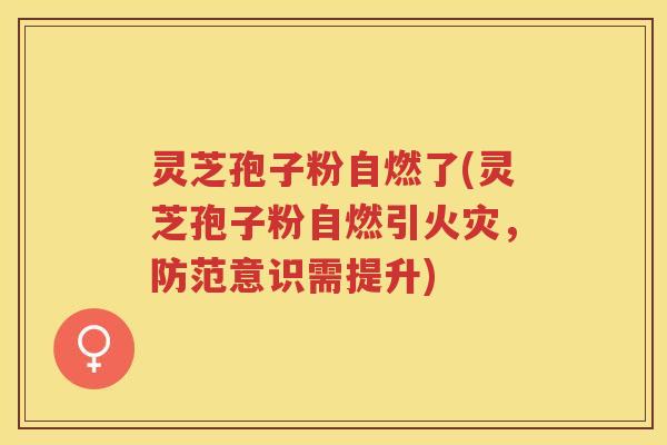 灵芝孢子粉自燃了(灵芝孢子粉自燃引火灾，防范意识需提升)