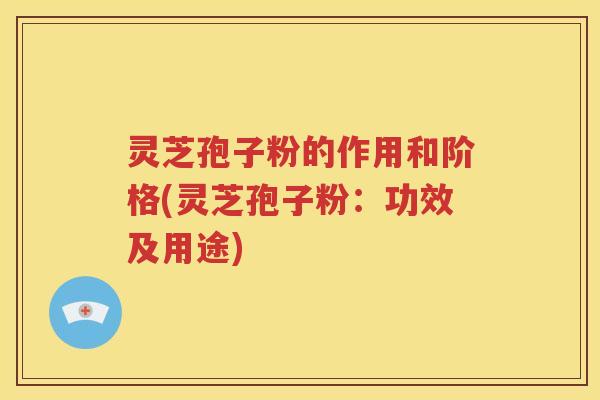 灵芝孢子粉的作用和阶格(灵芝孢子粉：功效及用途)