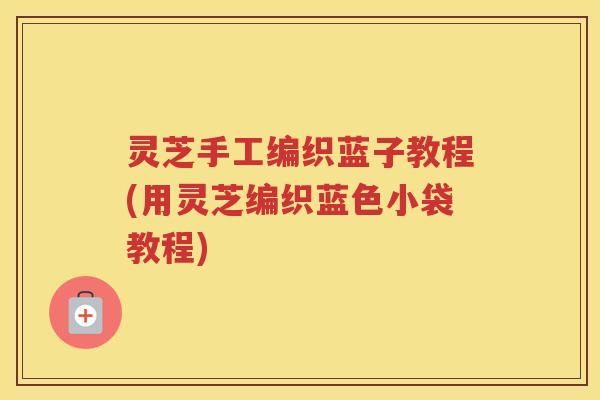 灵芝手工编织蓝子教程(用灵芝编织蓝色小袋教程)