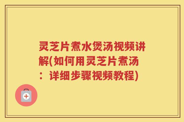 灵芝片煮水煲汤视频讲解(如何用灵芝片煮汤：详细步骤视频教程)