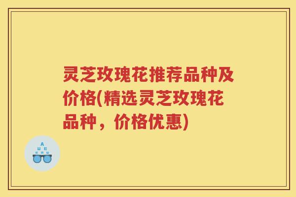 灵芝玫瑰花推荐品种及价格(精选灵芝玫瑰花品种，价格优惠)