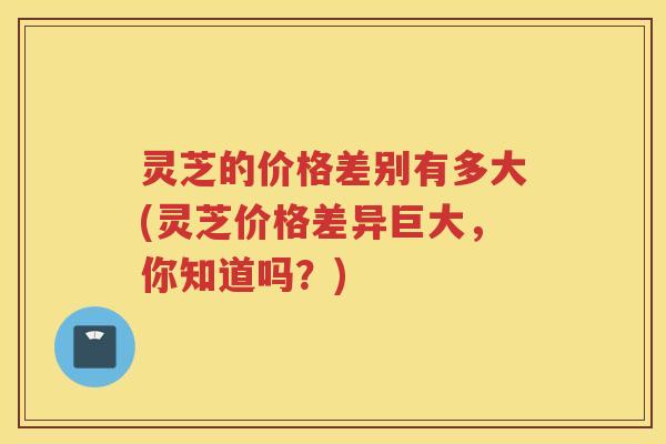 灵芝的价格差别有多大(灵芝价格差异巨大，你知道吗？)