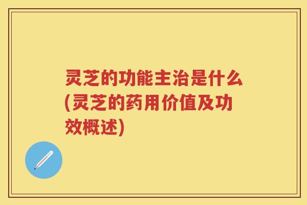灵芝的功能主是什么(灵芝的药用价值及功效概述)