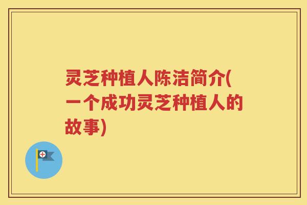 灵芝种植人陈洁简介(一个成功灵芝种植人的故事)