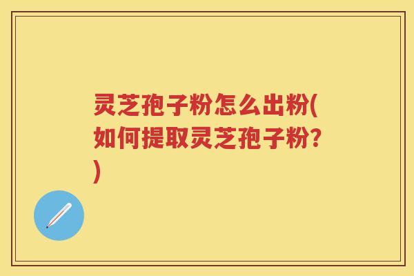 灵芝孢子粉怎么出粉(如何提取灵芝孢子粉?) 灵芝孢子粉怎么出粉(如何提取灵芝孢子粉?)