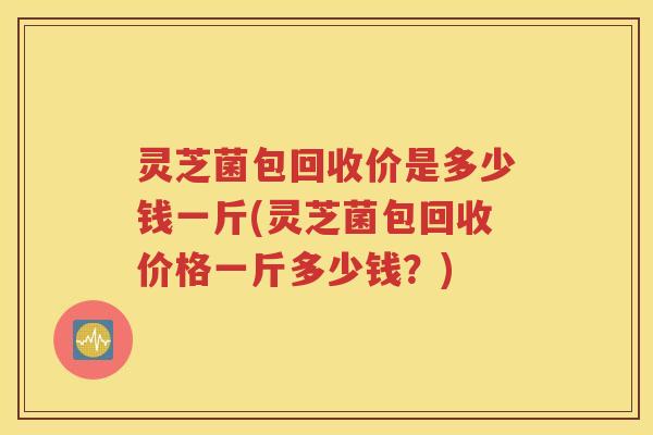 灵芝菌包回收价是多少钱一斤(灵芝菌包回收价格一斤多少钱?) 灵芝菌包回收价是多少钱一斤(灵芝菌包回收价格一斤多少钱?)