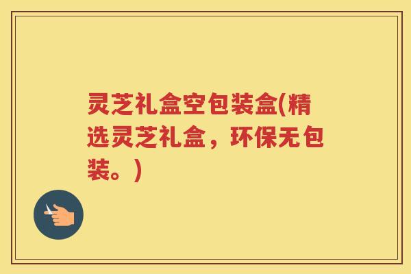 灵芝礼盒空包装盒(精选灵芝礼盒,环保无包装。) 灵芝礼盒空包装盒(精选灵芝礼盒,环保无包装。)