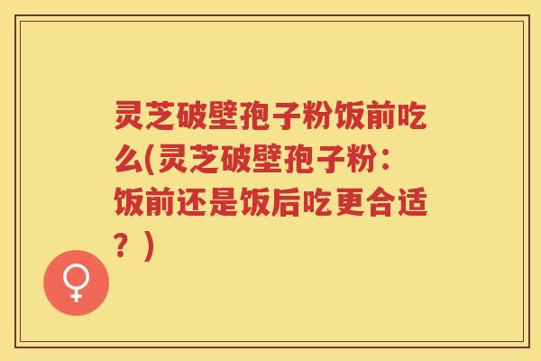 灵芝破壁孢子粉饭前吃么(灵芝破壁孢子粉:饭前还是饭后吃更合适?) 灵芝破壁孢子粉饭前吃么(灵芝破壁孢子粉:饭前还是饭后吃更合适?)