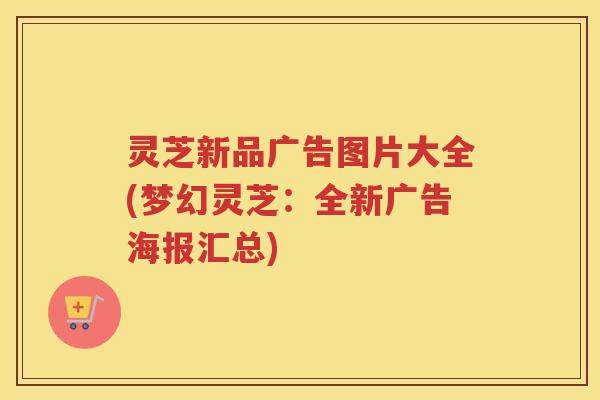 灵芝新品广告图片大全(梦幻灵芝：全新广告海报汇总)