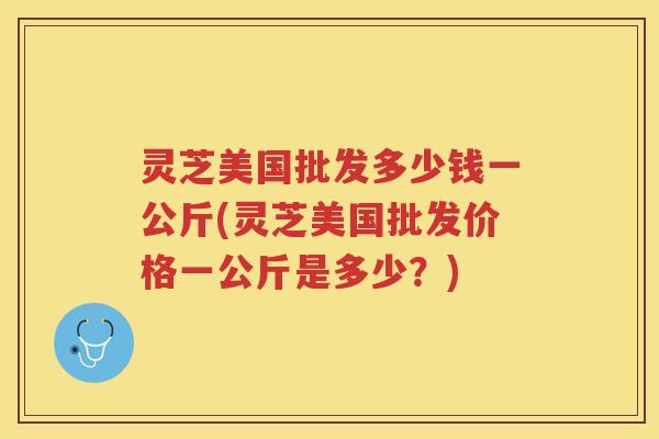 灵芝美国批发多少钱一公斤(灵芝美国批发价格一公斤是多少？)