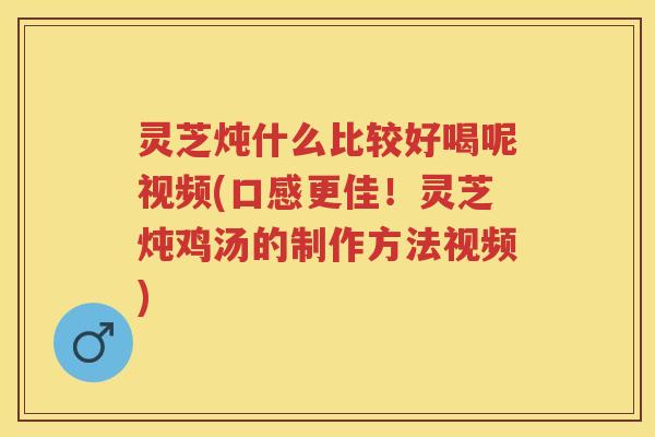 灵芝炖什么比较好喝呢视频(口感更佳！灵芝炖鸡汤的制作方法视频)