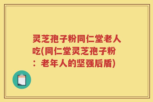 灵芝孢子粉同仁堂老人吃(同仁堂灵芝孢子粉：老年人的坚强后盾)