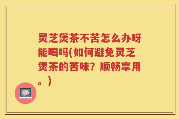 灵芝煲茶不苦怎么办呀能喝吗(如何避免灵芝煲茶的苦味？顺畅享用。)