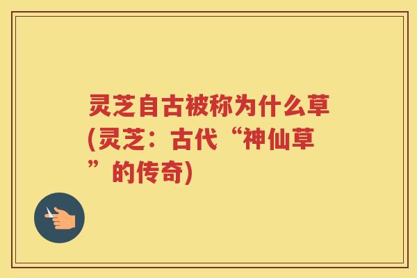 灵芝自古被称为什么草(灵芝：古代“神仙草”的传奇)
