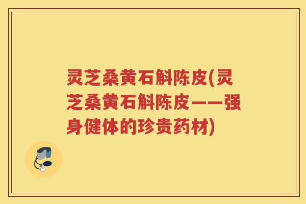 灵芝桑黄石斛陈皮(灵芝桑黄石斛陈皮——强身健体的珍贵药材)