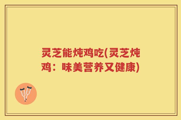 灵芝能炖鸡吃(灵芝炖鸡：味美营养又健康)