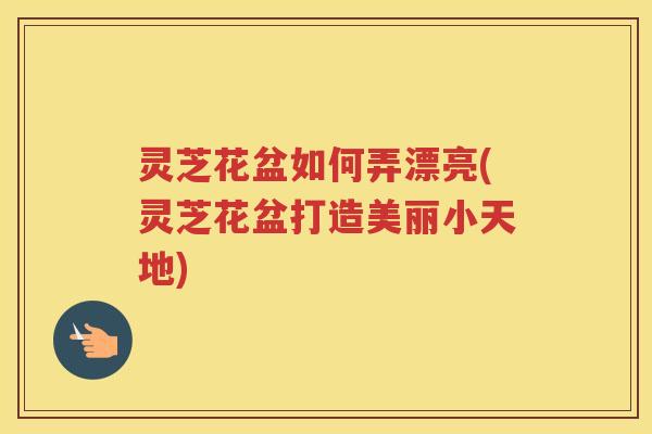 灵芝花盆如何弄漂亮(灵芝花盆打造美丽小天地) 灵芝花盆如何弄漂亮(灵芝花盆打造美丽小天地)