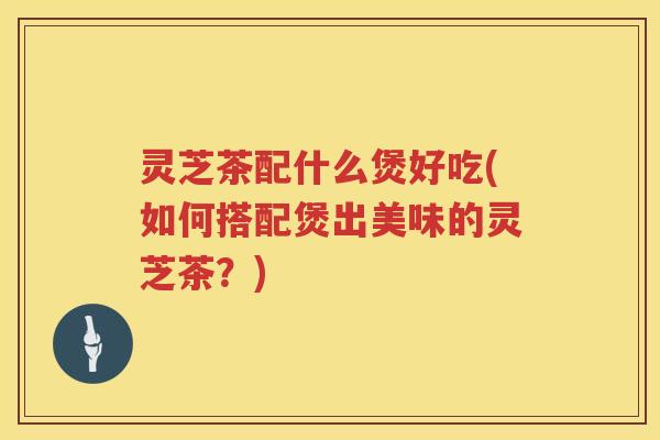 灵芝茶配什么煲好吃(如何搭配煲出美味的灵芝茶？)