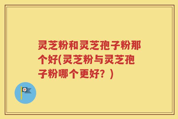灵芝粉和灵芝孢子粉那个好(灵芝粉与灵芝孢子粉哪个更好？)