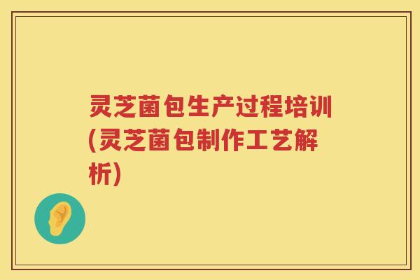 灵芝菌包生产过程培训(灵芝菌包制作工艺解析)
