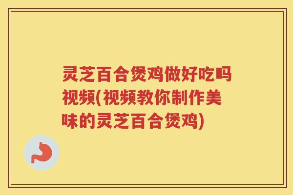 灵芝百合煲鸡做好吃吗视频(视频教你制作美味的灵芝百合煲鸡)