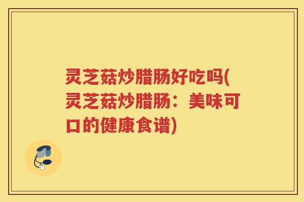 灵芝菇炒腊肠好吃吗(灵芝菇炒腊肠：美味可口的健康食谱)