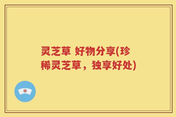 灵芝草 好物分享(珍稀灵芝草，独享好处)