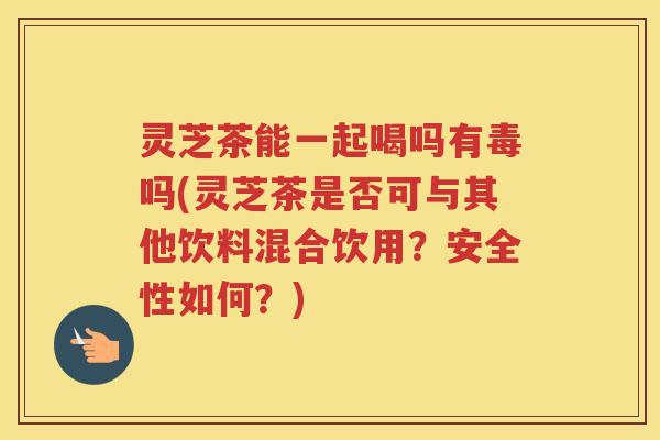灵芝茶能一起喝吗有毒吗(灵芝茶是否可与其他饮料混合饮用？安全性如何？)