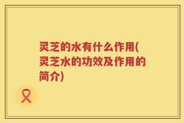 灵芝的水有什么作用(灵芝水的功效及作用的简介)