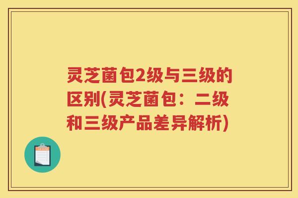 灵芝菌包2级与三级的区别(灵芝菌包：二级和三级产品差异解析)