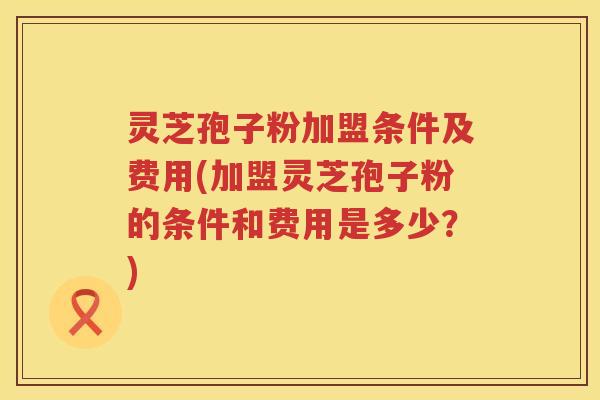 灵芝孢子粉加盟条件及费用(加盟灵芝孢子粉的条件和费用是多少？)