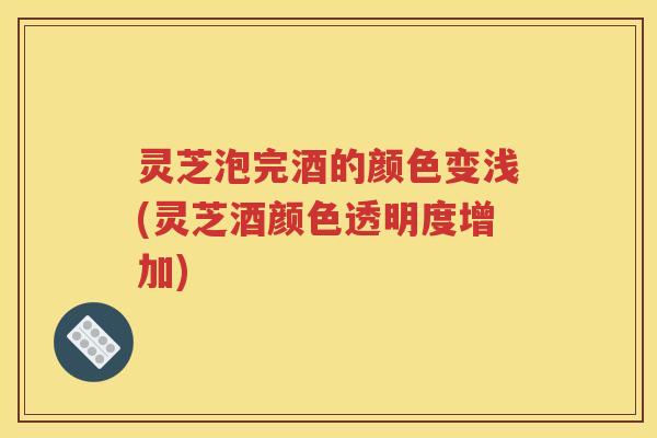 灵芝泡完酒的颜色变浅(灵芝酒颜色透明度增加)