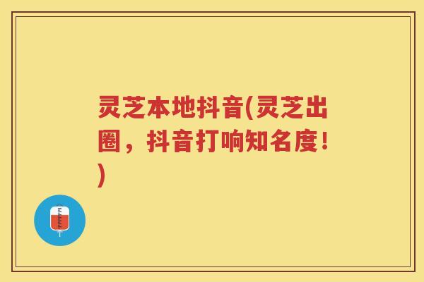 灵芝本地抖音(灵芝出圈，抖音打响知名度！)