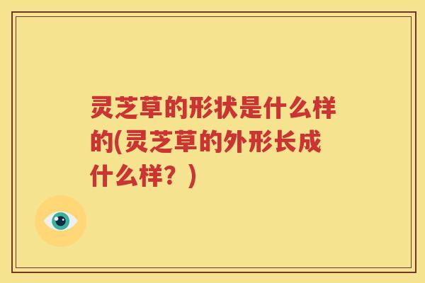 灵芝草的形状是什么样的(灵芝草的外形长成什么样？)
