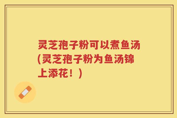 灵芝孢子粉可以煮鱼汤(灵芝孢子粉为鱼汤锦上添花!) 灵芝孢子粉可以煮鱼汤(灵芝孢子粉为鱼汤锦上添花!)