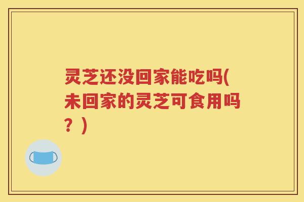 灵芝还没回家能吃吗(未回家的灵芝可食用吗?) 灵芝还没回家能吃吗(未回家的灵芝可食用吗?)