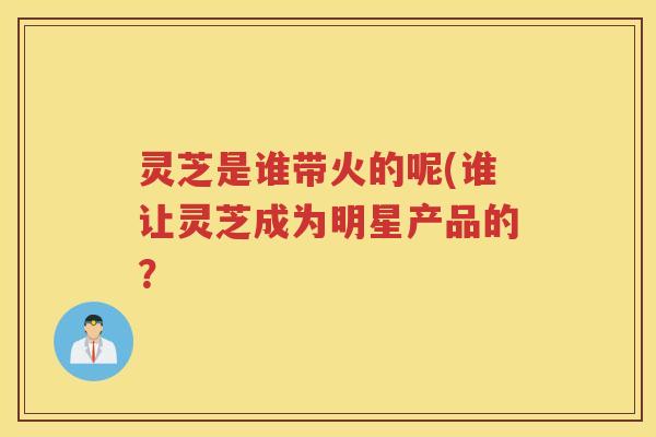 灵芝是谁带火的呢(谁让灵芝成为明星产品的？