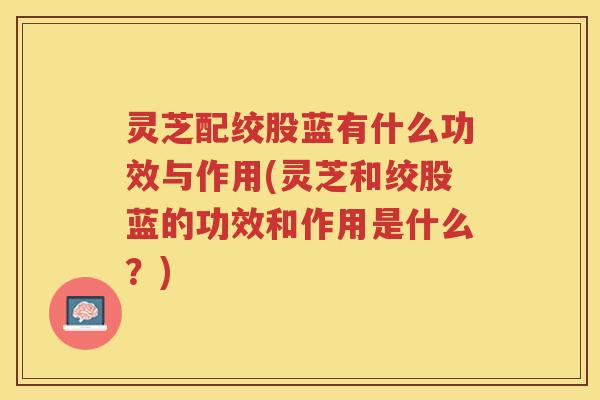 灵芝配绞股蓝有什么功效与作用(灵芝和绞股蓝的功效和作用是什么？)