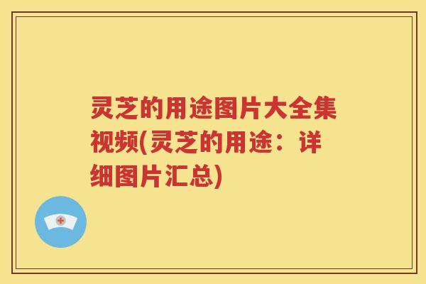 灵芝的用途图片大全集视频(灵芝的用途：详细图片汇总)