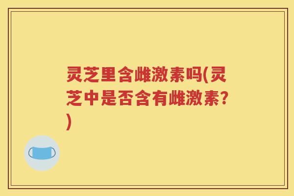 灵芝里含雌激素吗(灵芝中是否含有雌激素？)
