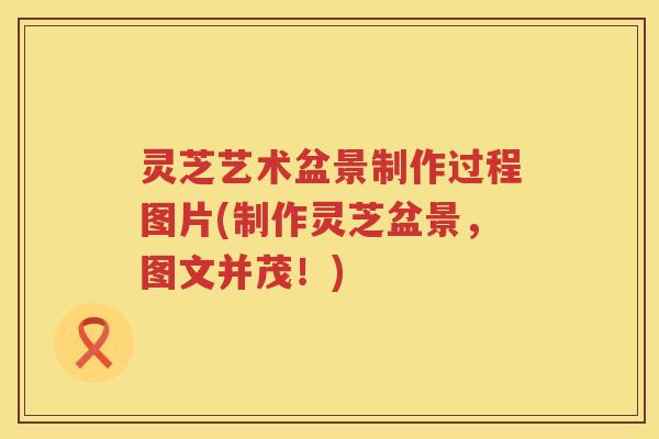灵芝艺术盆景制作过程图片(制作灵芝盆景，图文并茂！)