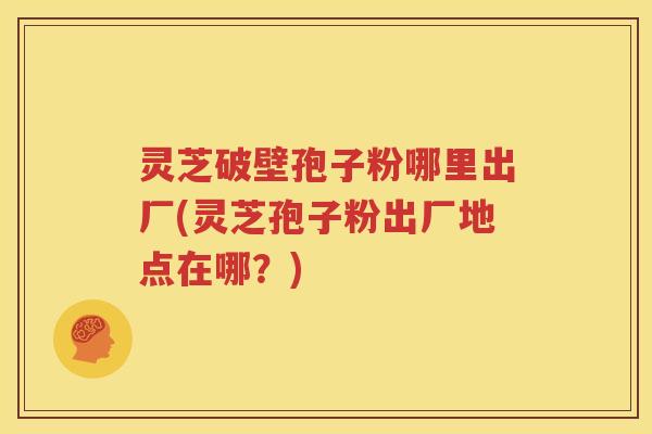 灵芝破壁孢子粉哪里出厂(灵芝孢子粉出厂地点在哪？)