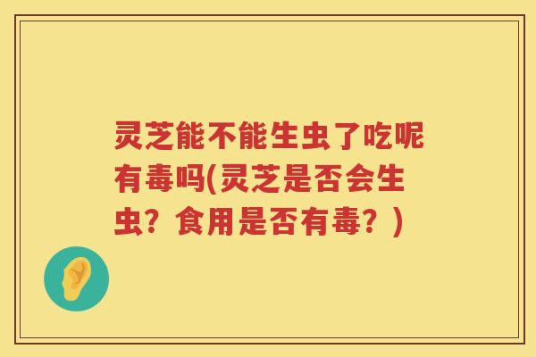 灵芝能不能生虫了吃呢有毒吗(灵芝是否会生虫?食用是否有毒?) 灵芝能不能生虫了吃呢有毒吗(灵芝是否会生虫?食用是否有毒?)